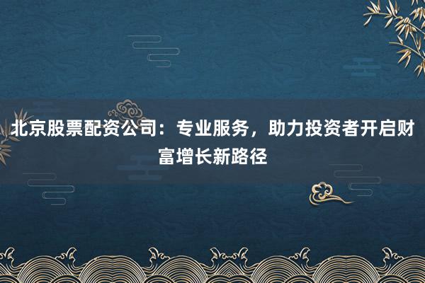 北京股票配资公司：专业服务，助力投资者开启财富增长新路径