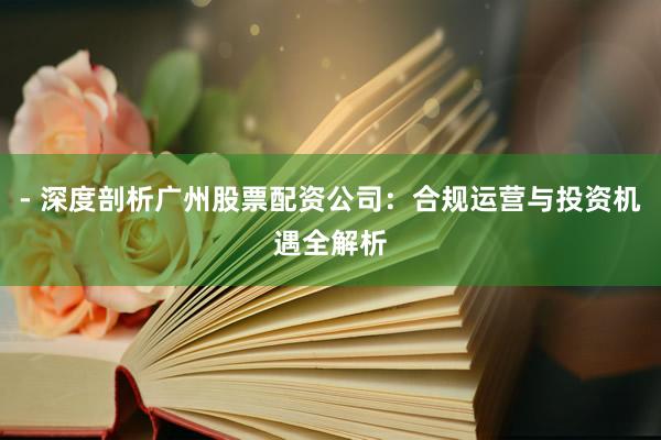 - 深度剖析广州股票配资公司：合规运营与投资机遇全解析