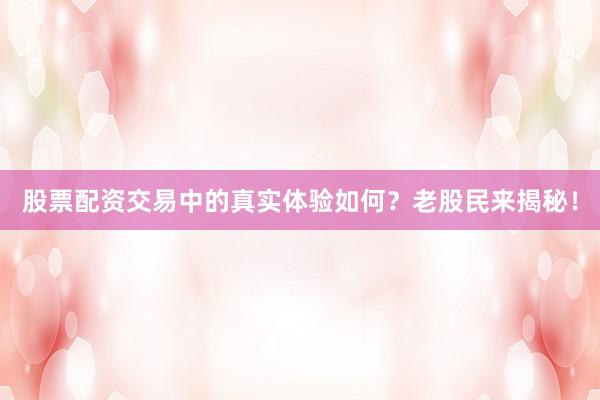股票配资交易中的真实体验如何？老股民来揭秘！