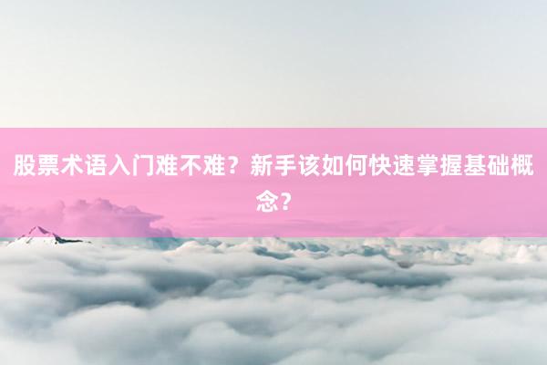 股票术语入门难不难？新手该如何快速掌握基础概念？