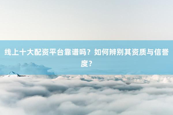 线上十大配资平台靠谱吗?如何辨别其资质与信誉度?