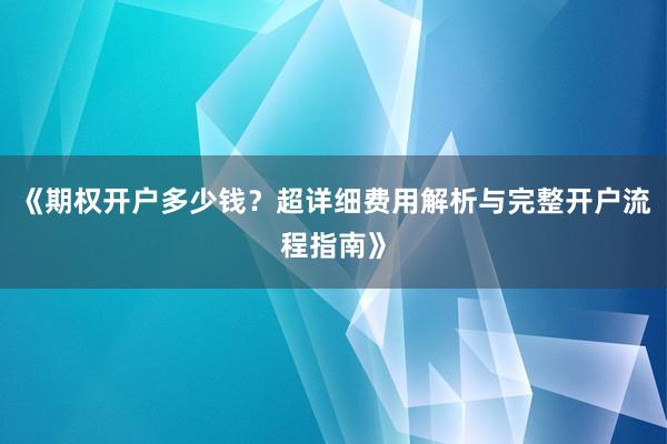 《期权开户多少钱？超详细费用解析与完整开户流程指南》