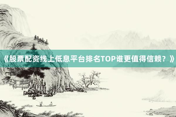 《股票配资线上低息平台排名TOP谁更值得信赖？》