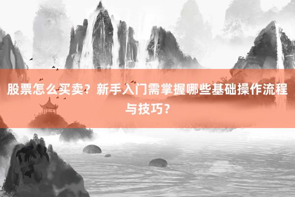 股票怎么买卖？新手入门需掌握哪些基础操作流程与技巧？