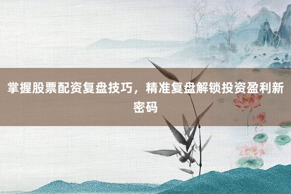 掌握股票配资复盘技巧，精准复盘解锁投资盈利新密码