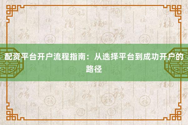配资平台开户流程指南：从选择平台到成功开户的路径