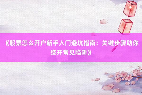 《股票怎么开户新手入门避坑指南：关键步骤助你绕开常见陷阱》
