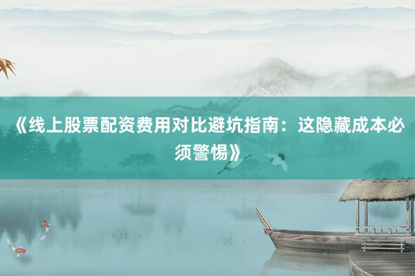 《线上股票配资费用对比避坑指南：这隐藏成本必须警惕》