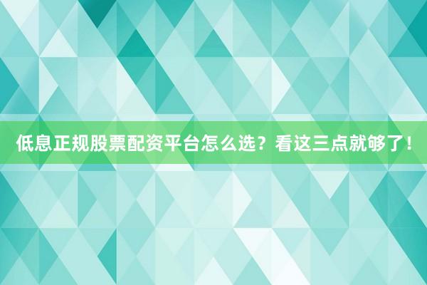 低息正规股票配资平台怎么选？看这三点就够了！