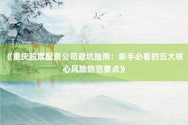 《重庆股票配资公司避坑指南：新手必看的五大核心风险防范要点》