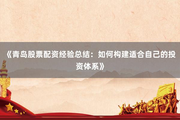 《青岛股票配资经验总结：如何构建适合自己的投资体系》