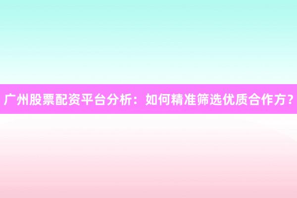广州股票配资平台分析：如何精准筛选优质合作方？