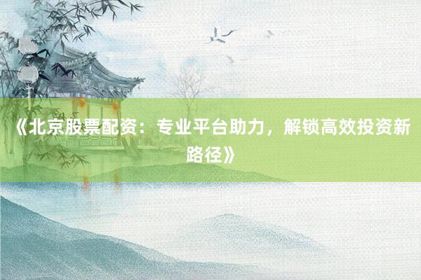 《北京股票配资：专业平台助力，解锁高效投资新路径》