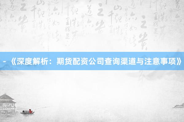 - 《深度解析：期货配资公司查询渠道与注意事项》
