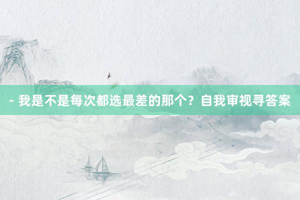 - 我是不是每次都选最差的那个?自我审视寻答案