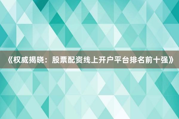 《权威揭晓:股票配资线上开户平台排名前十强》