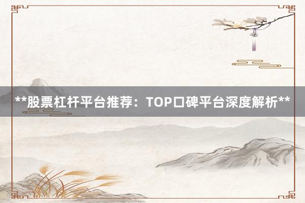 **股票杠杆平台推荐:TOP口碑平台深度解析**