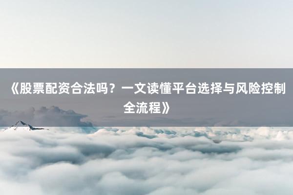 《股票配资合法吗?一文读懂平台选择与风险控制全流程》