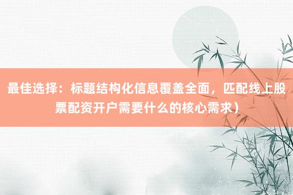 最佳选择:标题结构化信息覆盖全面,匹配线上股票配资开户需要什么的核心需求)