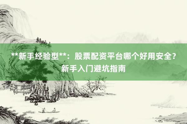 **新手经验型**:股票配资平台哪个好用安全?新手入门避坑指南