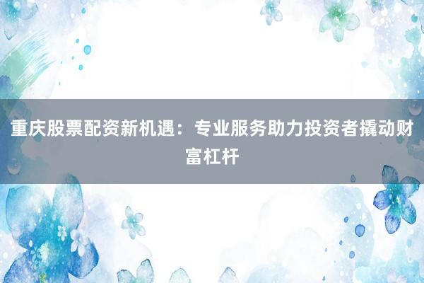 重庆股票配资新机遇:专业服务助力投资者撬动财富杠杆