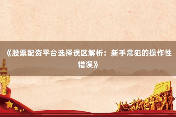 《股票配资平台选择误区解析：新手常犯的操作性错误》