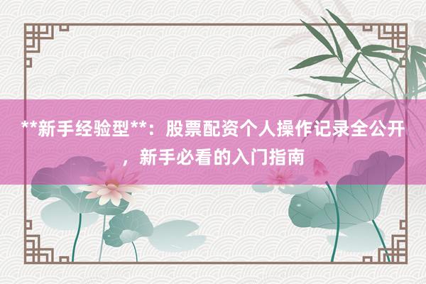 **新手经验型**：股票配资个人操作记录全公开，新手必看的入门指南