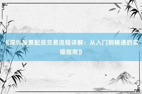 《深圳股票配资交易流程详解：从入门到精通的实操指南》