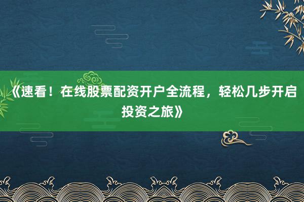 《速看！在线股票配资开户全流程，轻松几步开启投资之旅》