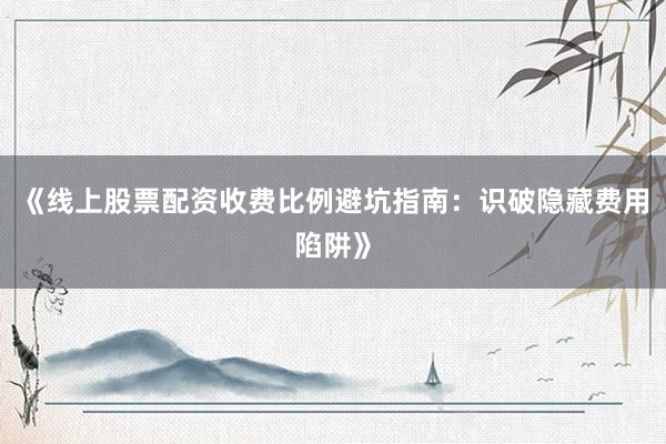 《线上股票配资收费比例避坑指南：识破隐藏费用陷阱》
