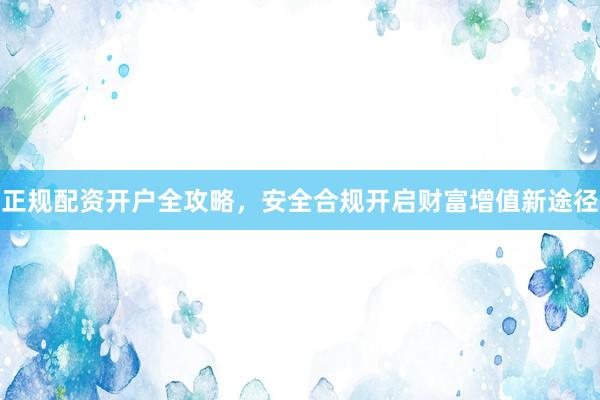 正规配资开户全攻略,安全合规开启财富增值新途径