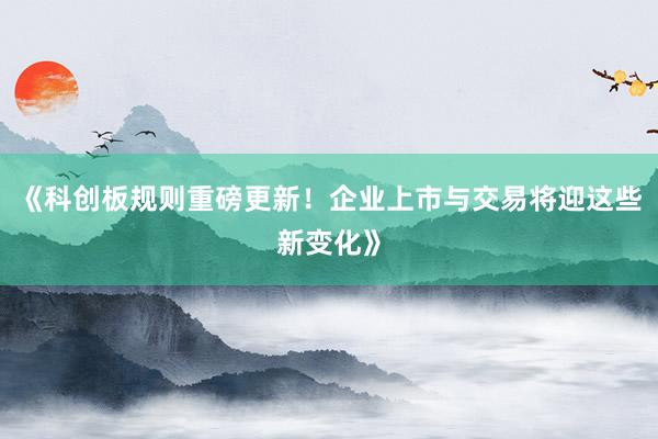 《科创板规则重磅更新!企业上市与交易将迎这些新变化》