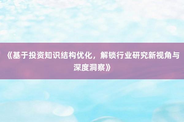 《基于投资知识结构优化，解锁行业研究新视角与深度洞察》