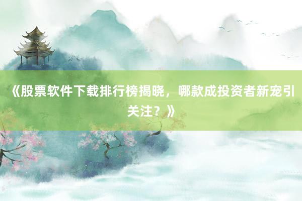《股票软件下载排行榜揭晓，哪款成投资者新宠引关注？》