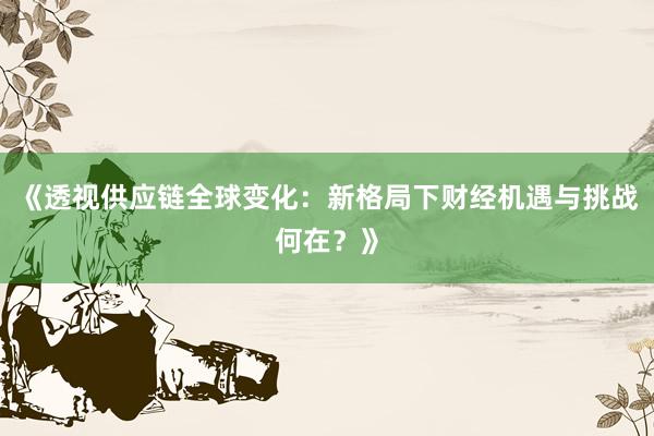 《透视供应链全球变化:新格局下财经机遇与挑战何在?》