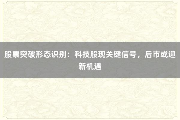 股票突破形态识别：科技股现关键信号，后市或迎新机遇