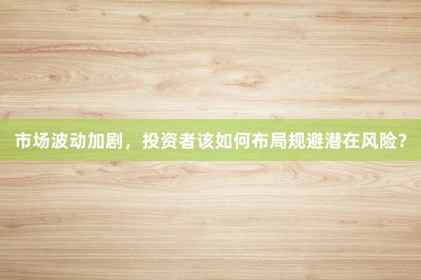 市场波动加剧，投资者该如何布局规避潜在风险？