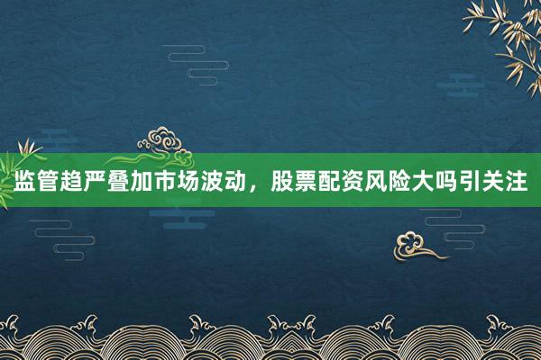 监管趋严叠加市场波动，股票配资风险大吗引关注
