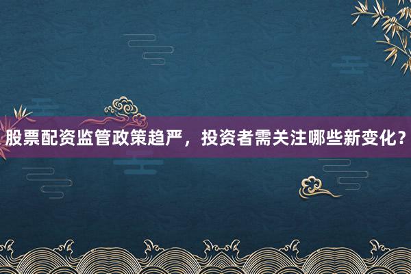 股票配资监管政策趋严，投资者需关注哪些新变化？