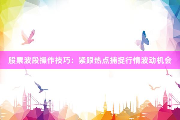 股票波段操作技巧:紧跟热点捕捉行情波动机会
