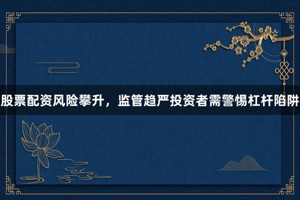 股票配资风险攀升，监管趋严投资者需警惕杠杆陷阱