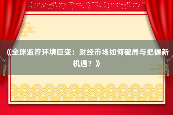 《全球监管环境巨变：财经市场如何破局与把握新机遇？》