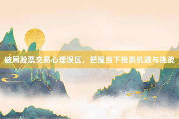 破局股票交易心理误区，把握当下投资机遇与挑战