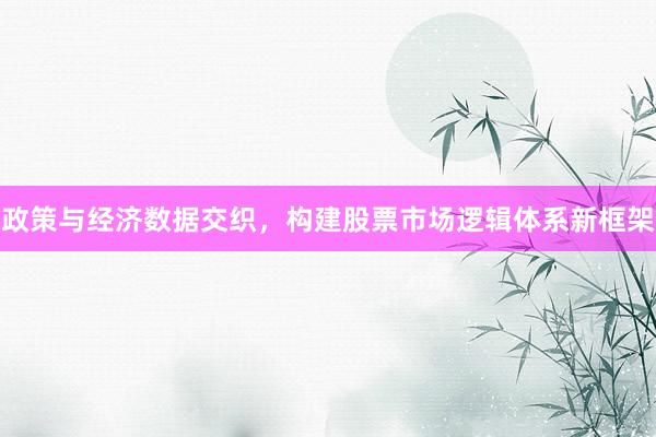政策与经济数据交织，构建股票市场逻辑体系新框架