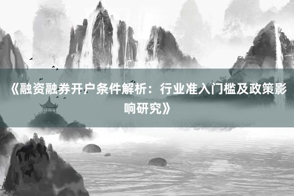 《融资融券开户条件解析：行业准入门槛及政策影响研究》