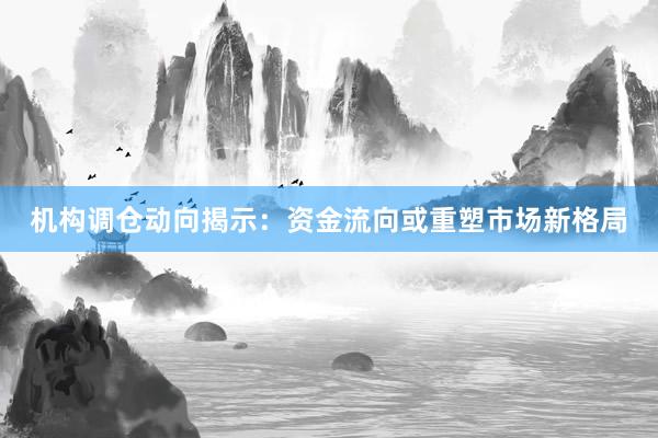 机构调仓动向揭示:资金流向或重塑市场新格局