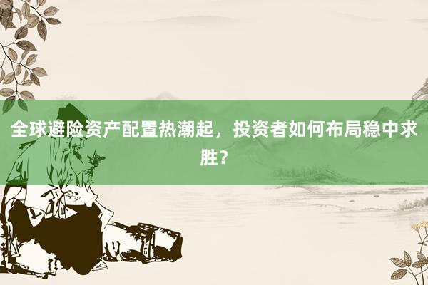 全球避险资产配置热潮起，投资者如何布局稳中求胜？