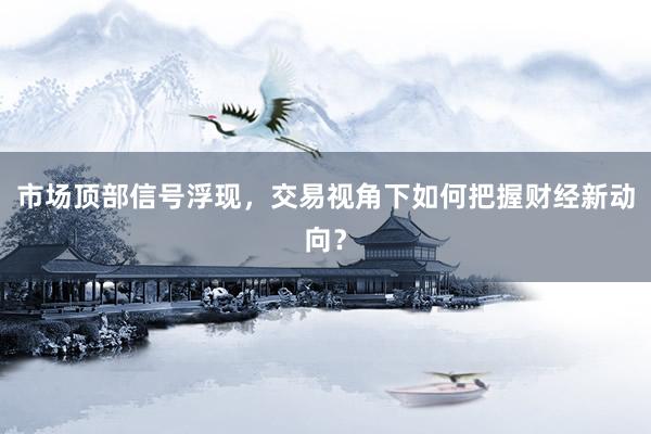 市场顶部信号浮现，交易视角下如何把握财经新动向？