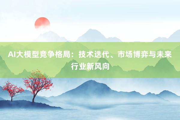 AI大模型竞争格局:技术迭代、市场博弈与未来行业新风向