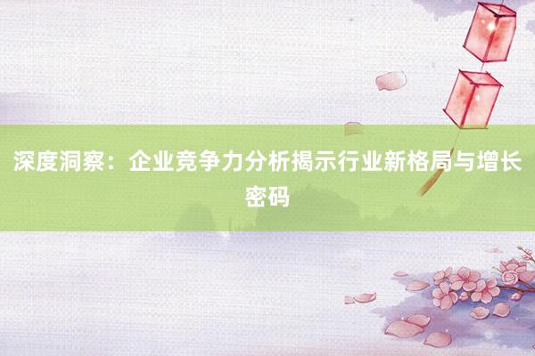 深度洞察：企业竞争力分析揭示行业新格局与增长密码